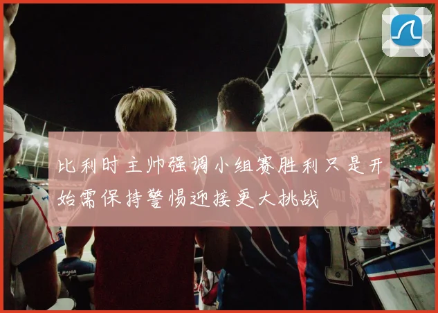 比利时主帅强调小组赛胜利只是开始需保持警惕迎接更大挑战