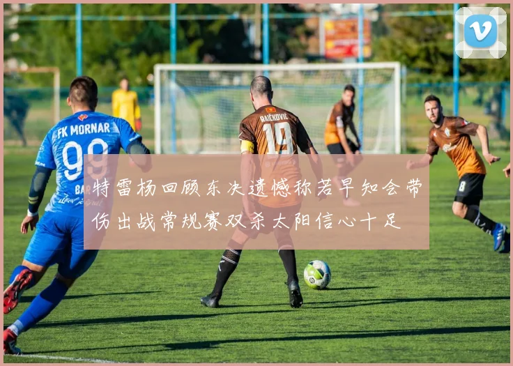 特雷杨回顾东决遗憾称若早知会带伤出战常规赛双杀太阳信心十足