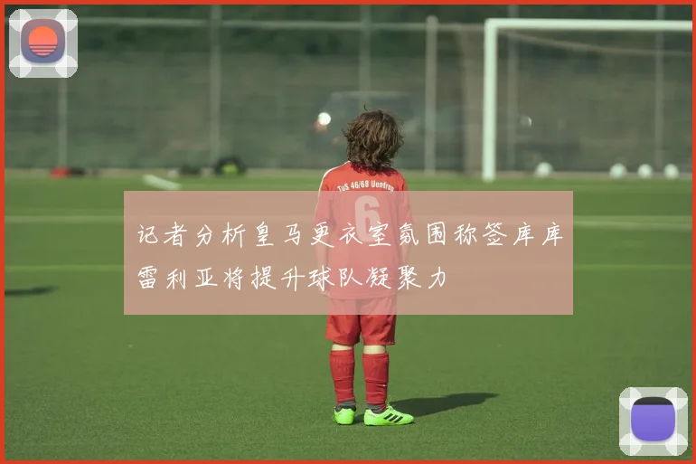 记者分析皇马更衣室氛围称签库库雷利亚将提升球队凝聚力