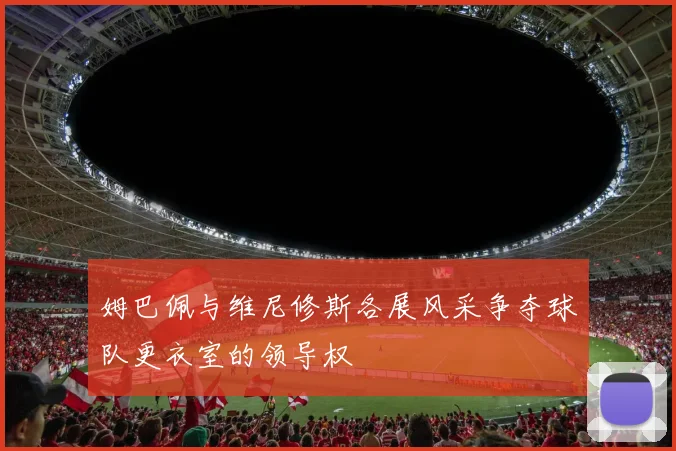姆巴佩与维尼修斯各展风采争夺球队更衣室的领导权