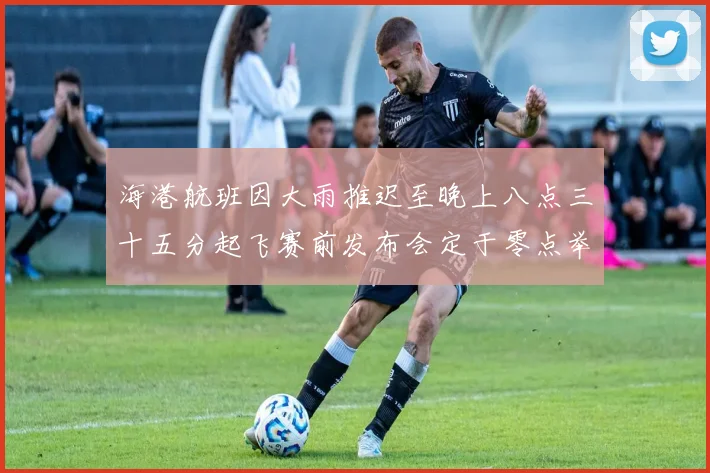 海港航班因大雨推迟至晚上八点三十五分起飞赛前发布会定于零点举行