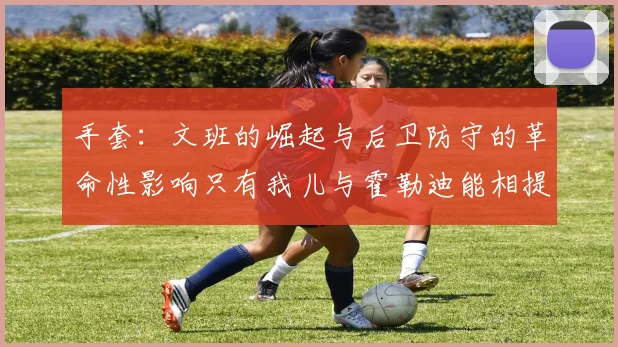 手套：文班的崛起与后卫防守的革命性影响只有我儿与霍勒迪能相提并论