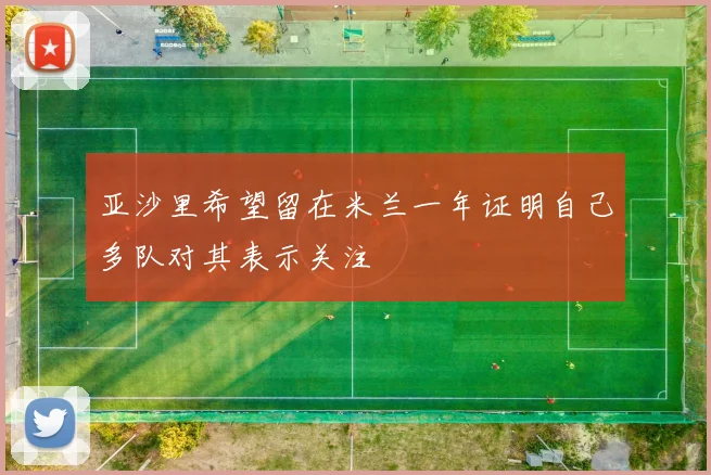 亚沙里希望留在米兰一年证明自己多队对其表示关注
