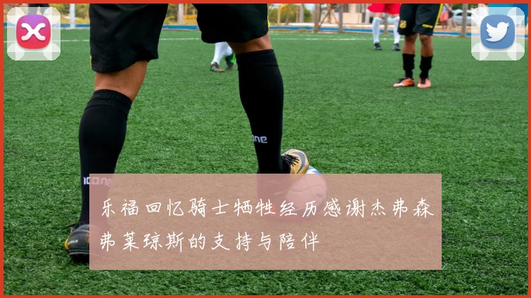 乐福回忆骑士牺牲经历感谢杰弗森弗莱琼斯的支持与陪伴