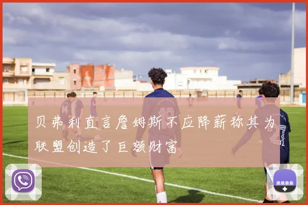 贝弗利直言詹姆斯不应降薪称其为联盟创造了巨额财富