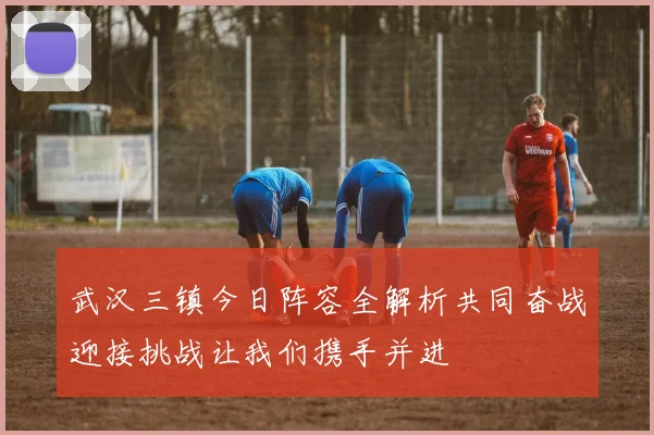 武汉三镇今日阵容全解析共同奋战迎接挑战让我们携手并进