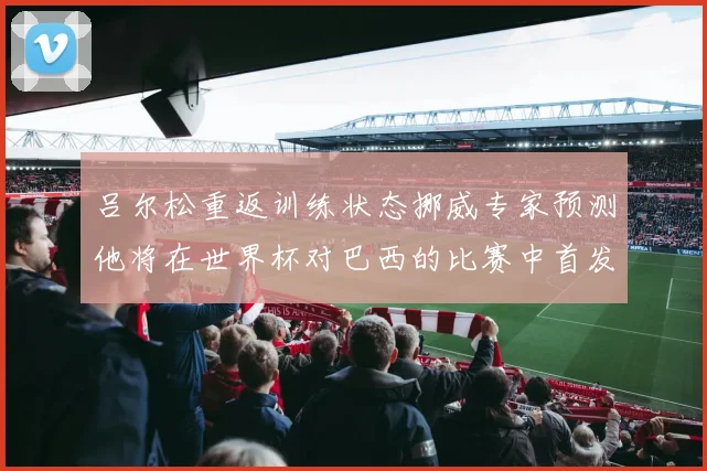 吕尔松重返训练状态挪威专家预测他将在世界杯对巴西的比赛中首发出战