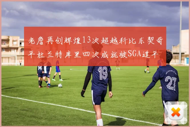 老詹再创辉煌13次超越科比东契奇平杜兰特库里四次成就被SGA追平