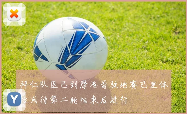 拜仁队医已到摩洛哥驻地赛巴里体检或待第二轮结束后进行